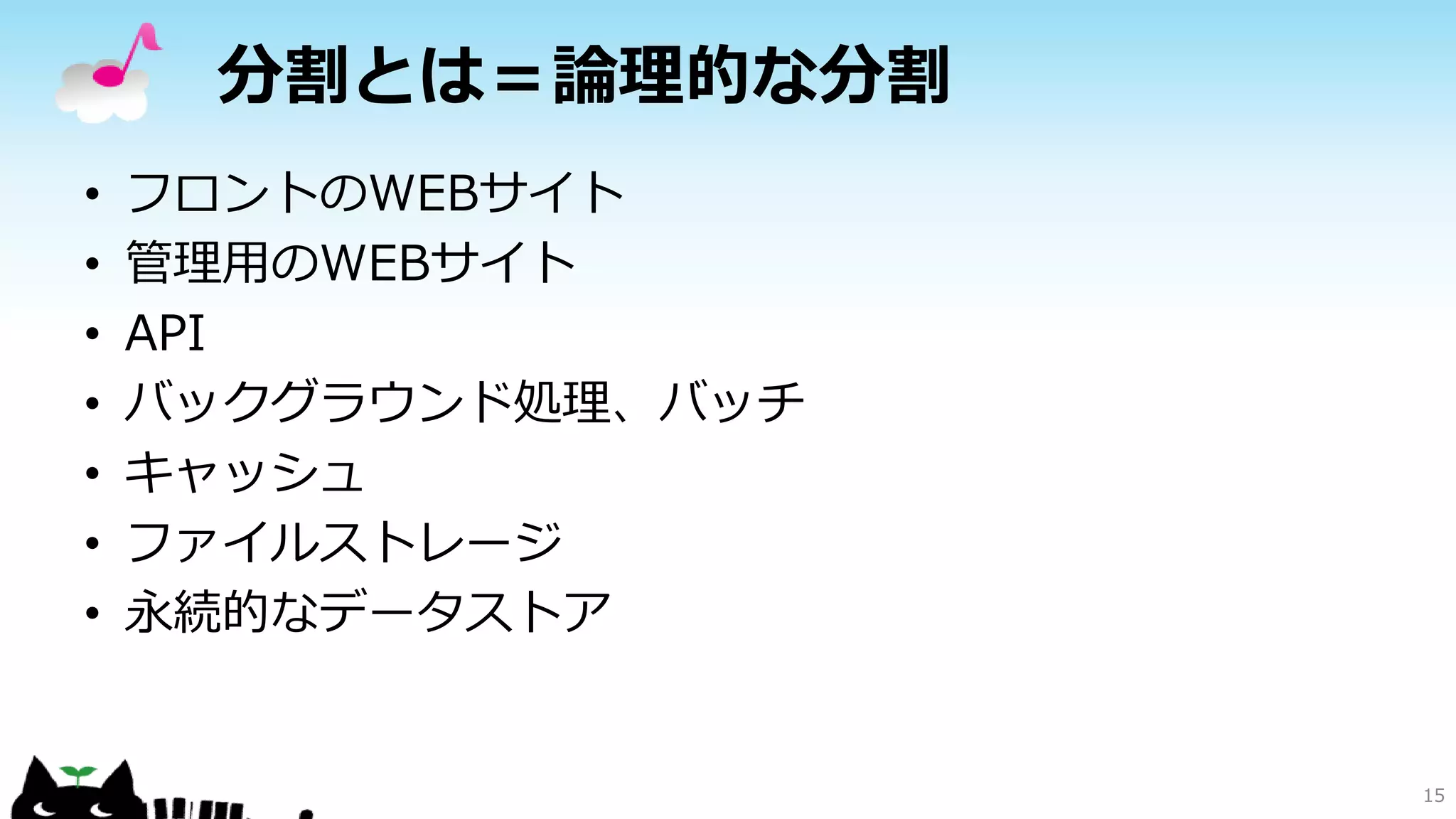 分割とは＝論理的な分割
• フロントのWEBサイト
• 管理用のWEBサイト
• API
• バックグラウンド処理、バッチ
• キャッシュ
• ファイルストレージ
• 永続的なデータストア
15
 