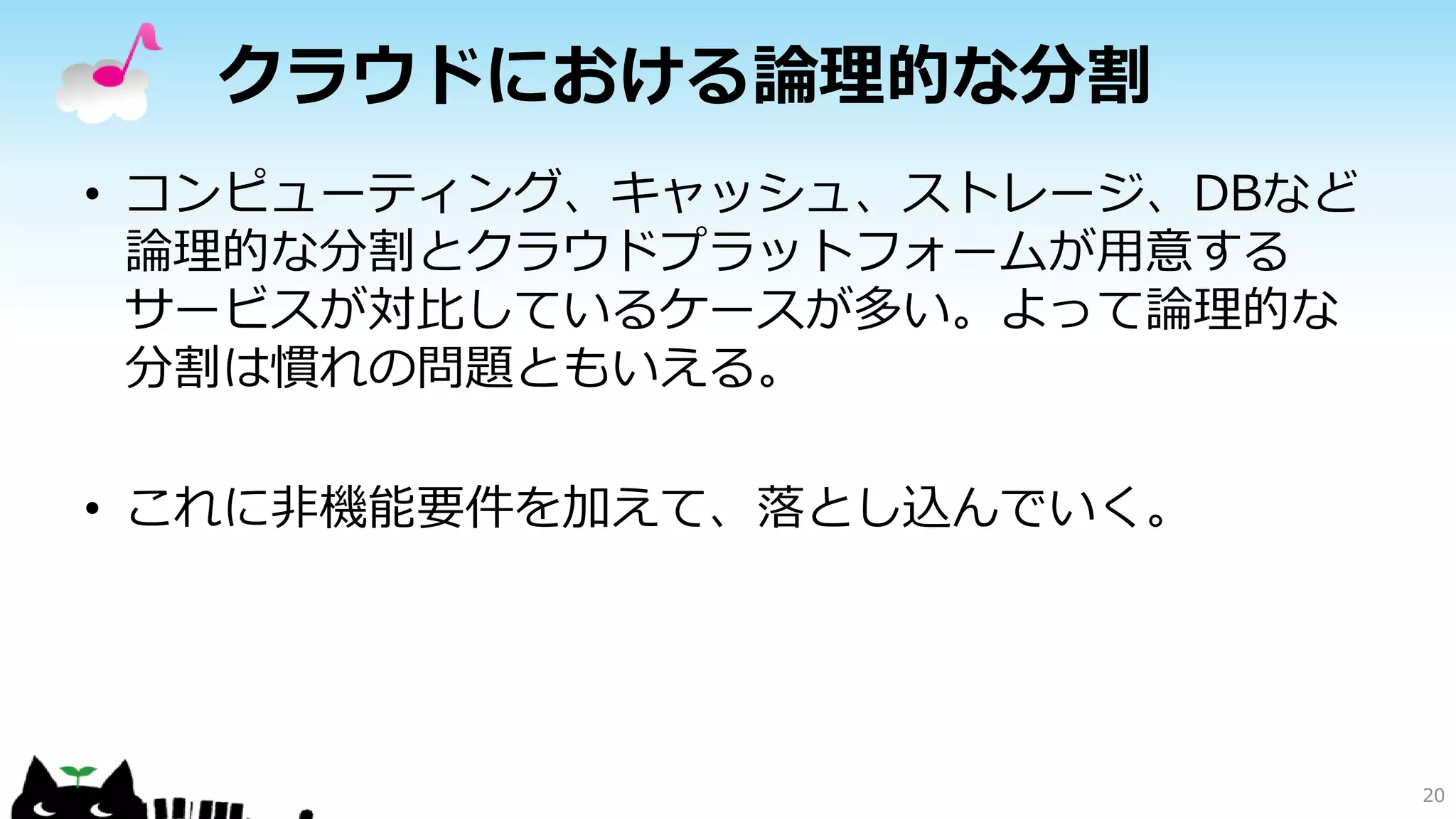 クラウドにおける論理的な分割
• コンピューティング、キャッシュ、ストレージ、DBなど
論理的な分割とクラウドプラットフォームが用意する
サービスが対比しているケースが多い。よって論理的な
分割は慣れの問題ともいえる。
• これに非機能要件を加えて、落とし込んでいく。
20
 