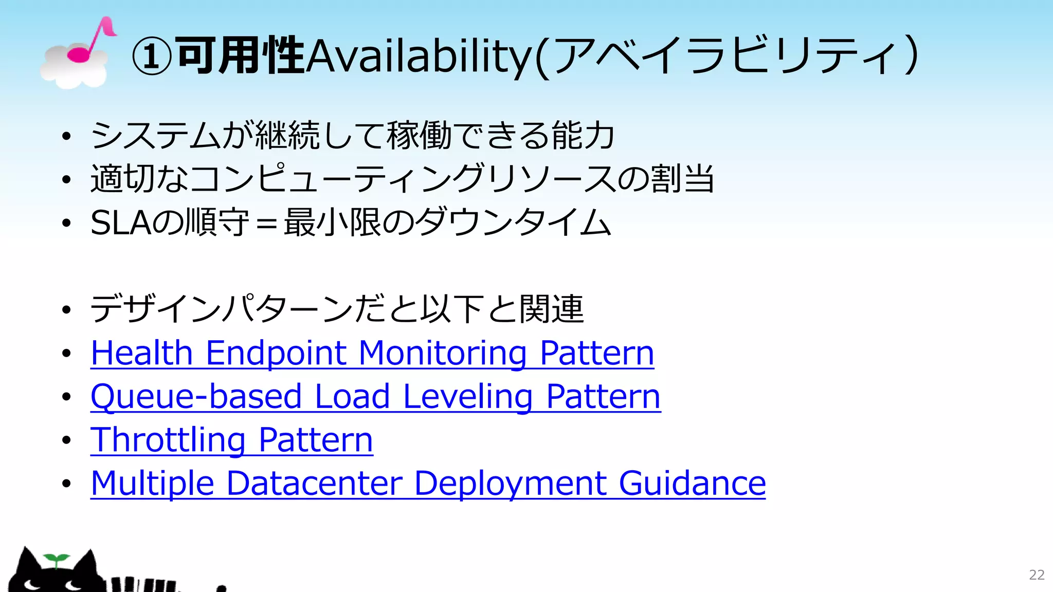 ①可用性Availability(アベイラビリティ）
• システムが継続して稼働できる能力
• 適切なコンピューティングリソースの割当
• SLAの順守＝最小限のダウンタイム
• デザインパターンだと以下と関連
• Health Endpoint Monitoring Pattern
• Queue-based Load Leveling Pattern
• Throttling Pattern
• Multiple Datacenter Deployment Guidance
22
 