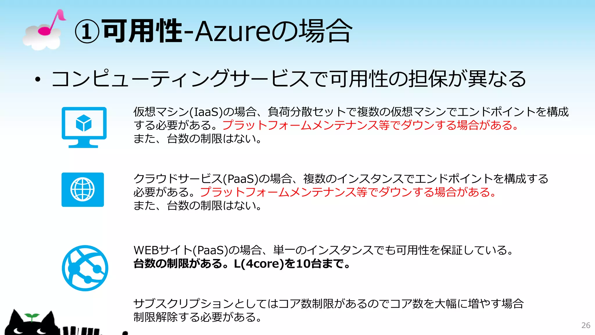 ①可用性-Azureの場合
• コンピューティングサービスで可用性の担保が異なる
26
仮想マシン(IaaS)の場合、負荷分散セットで複数の仮想マシンでエンドポイントを構成
する必要がある。プラットフォームメンテナンス等でダウンする場合がある。
また、台数の制限はない。
クラウドサービス(PaaS)の場合、複数のインスタンスでエンドポイントを構成する
必要がある。プラットフォームメンテナンス等でダウンする場合がある。
また、台数の制限はない。
WEBサイト(PaaS)の場合、単一のインスタンスでも可用性を保証している。
台数の制限がある。L(4core)を10台まで。
サブスクリプションとしてはコア数制限があるのでコア数を大幅に増やす場合
制限解除する必要がある。
 