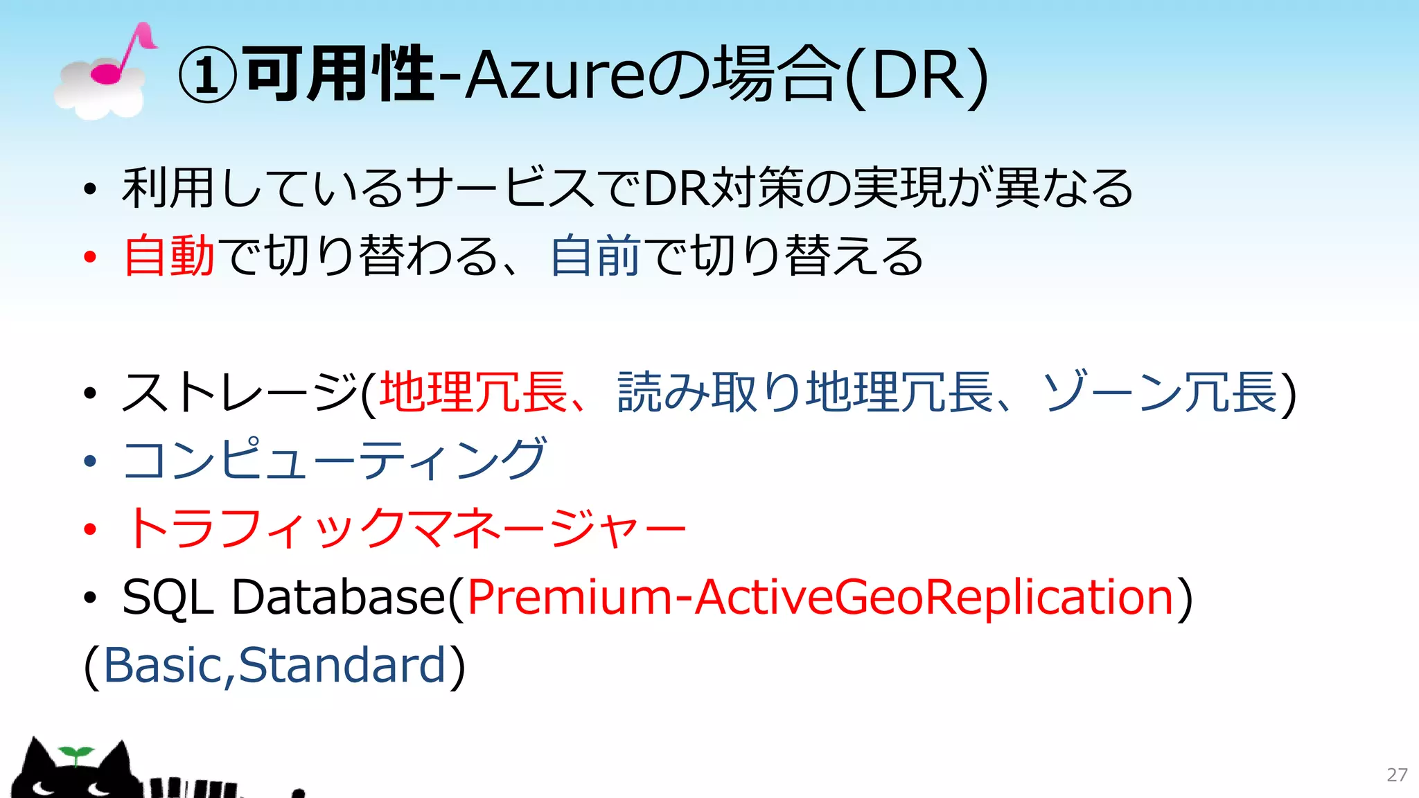 ①可用性-Azureの場合(DR)
• 利用しているサービスでDR対策の実現が異なる
• 自動で切り替わる、自前で切り替える
• ストレージ(地理冗長、読み取り地理冗長、ゾーン冗長)
• コンピューティング
• トラフィックマネージャー
• SQL Database(Premium-ActiveGeoReplication)
(Basic,Standard)
27
 