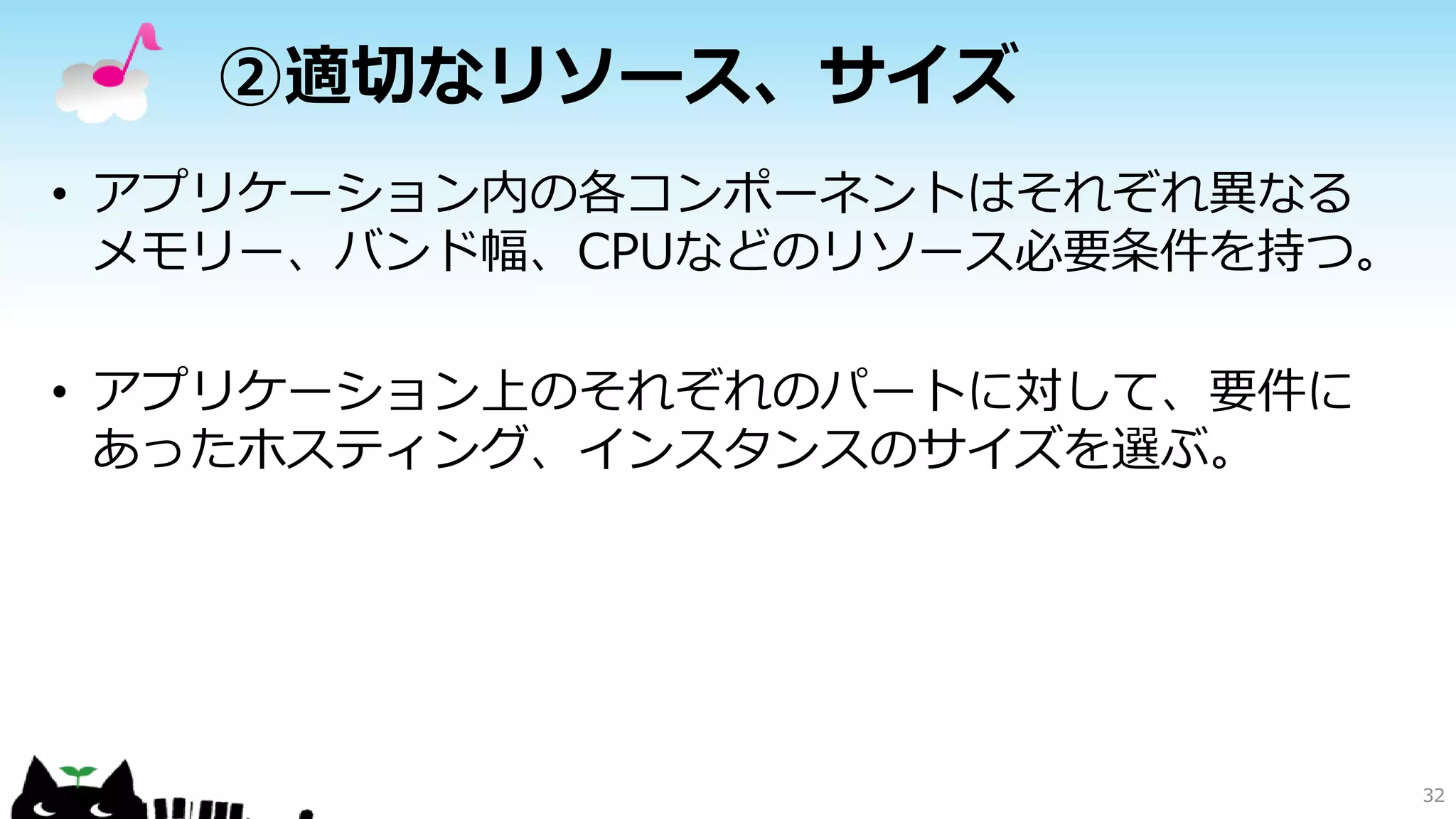 ②適切なリソース、サイズ
• アプリケーション内の各コンポーネントはそれぞれ異なる
メモリー、バンド幅、CPUなどのリソース必要条件を持つ。
• アプリケーション上のそれぞれのパートに対して、要件に
あったホスティング、インスタンスのサイズを選ぶ。
32
 