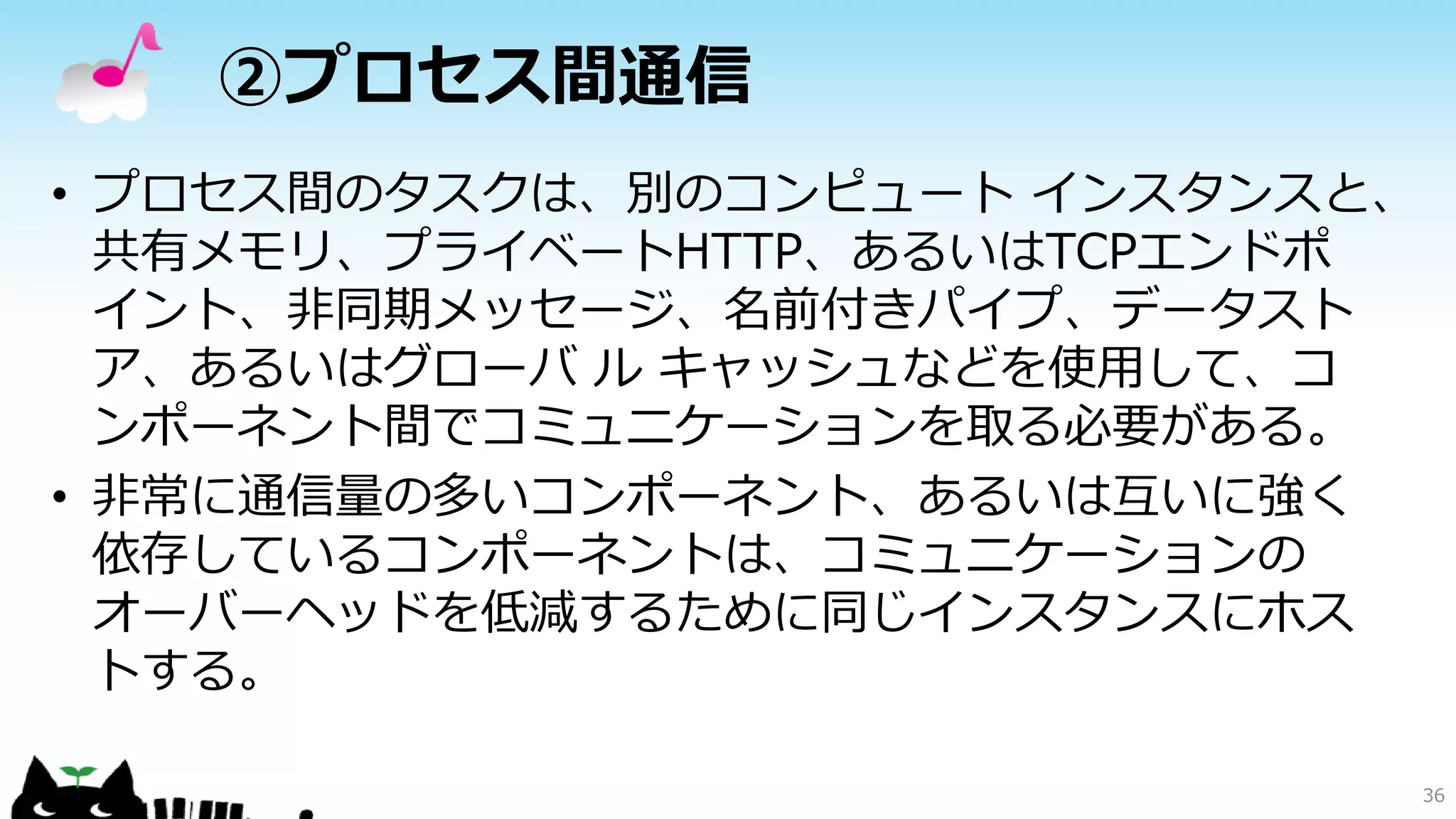 ②プロセス間通信
• プロセス間のタスクは、別のコンピュート インスタンスと、
共有メモリ、プライベートHTTP、あるいはTCPエンドポ
イント、非同期メッセージ、名前付きパイプ、データスト
ア、あるいはグローバ ル キャッシュなどを使用して、コ
ンポーネント間でコミュニケーションを取る必要がある。
• 非常に通信量の多いコンポーネント、あるいは互いに強く
依存しているコンポーネントは、コミュニケーションの
オーバーヘッドを低減するために同じインスタンスにホス
トする。
36
 