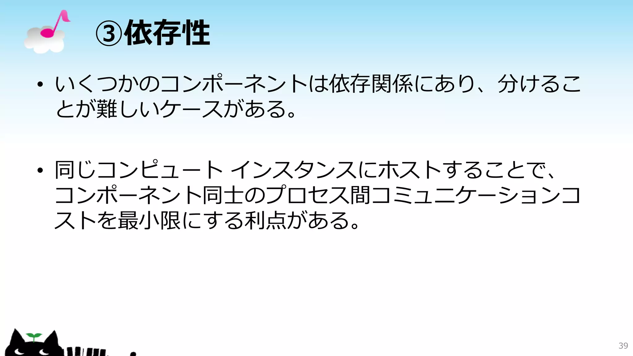 ③依存性
• いくつかのコンポーネントは依存関係にあり、分けるこ
とが難しいケースがある。
• 同じコンピュート インスタンスにホストすることで、
コンポーネント同士のプロセス間コミュニケーションコ
ストを最小限にする利点がある。
39
 
