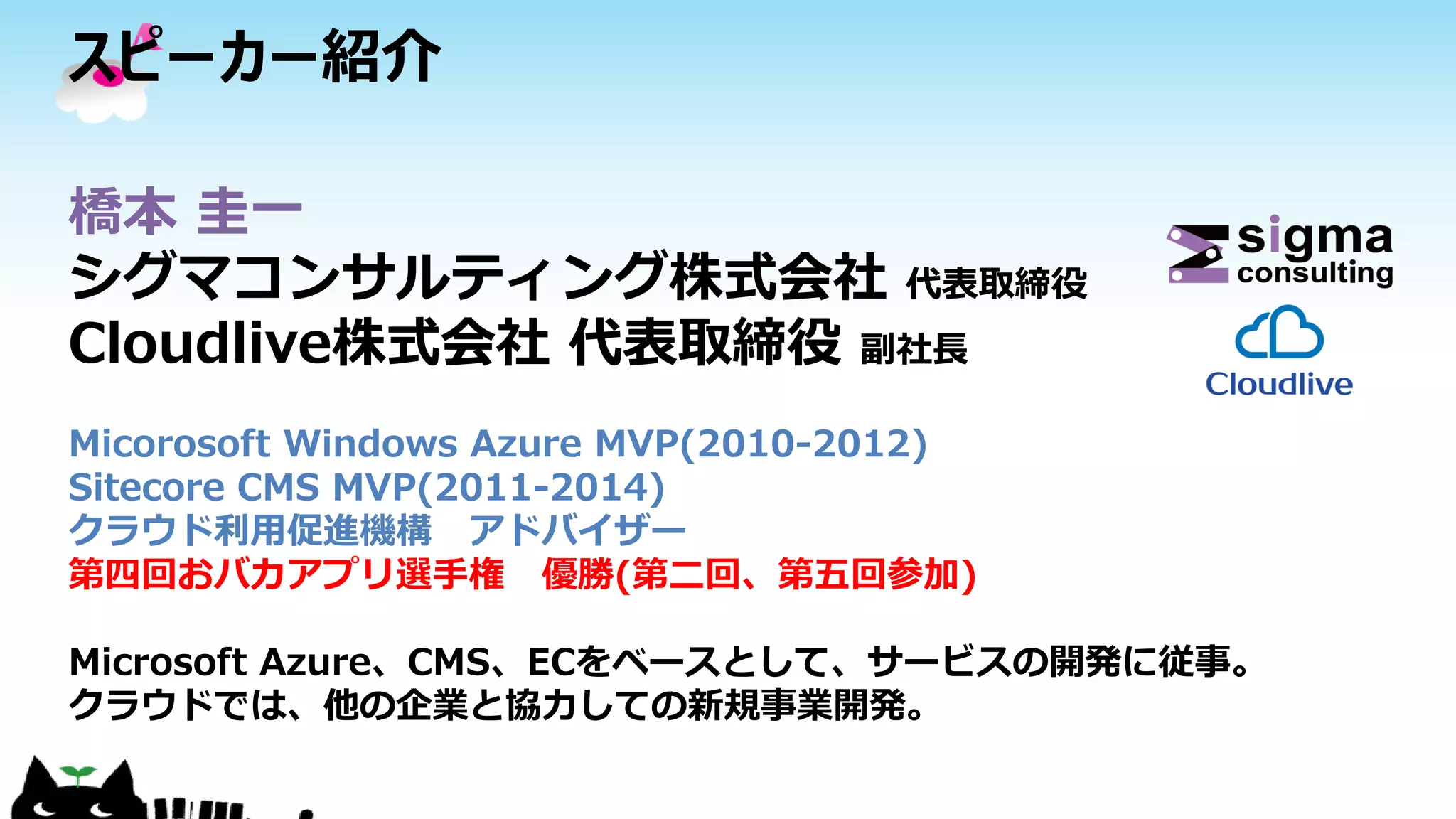 スピーカー紹介
橋本 圭一
シグマコンサルティング株式会社 代表取締役
Cloudlive株式会社 代表取締役 副社長
Micorosoft Windows Azure MVP(2010-2012)
Sitecore CMS MVP(2011-2014)
クラウド利用促進機構 アドバイザー
第四回おバカアプリ選手権 優勝(第二回、第五回参加)
Microsoft Azure、CMS、ECをベースとして、サービスの開発に従事。
クラウドでは、他の企業と協力しての新規事業開発。
 