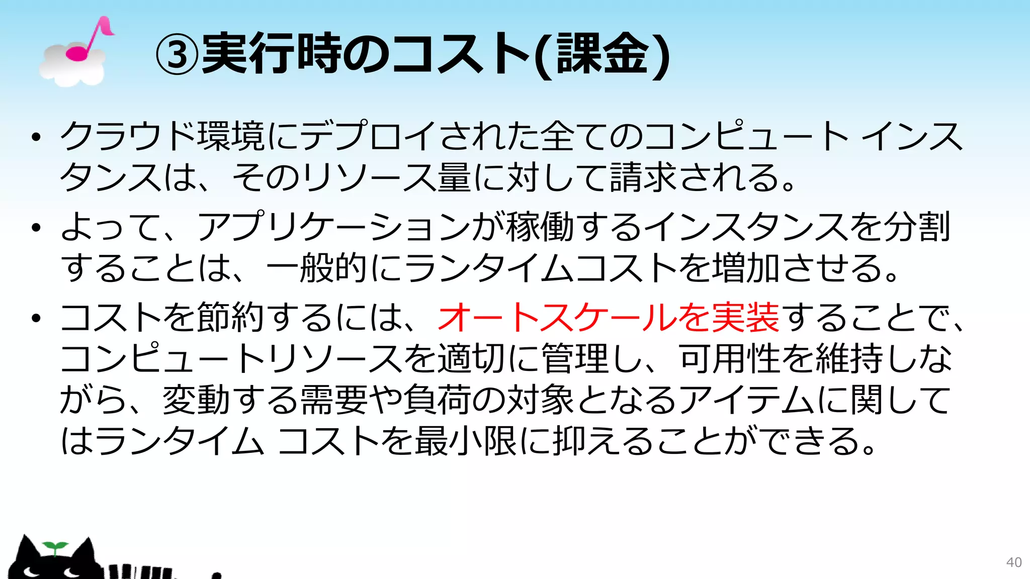 ③実行時のコスト(課金)
• クラウド環境にデプロイされた全てのコンピュート インス
タンスは、そのリソース量に対して請求される。
• よって、アプリケーションが稼働するインスタンスを分割
することは、一般的にランタイムコストを増加させる。
• コストを節約するには、オートスケールを実装することで、
コンピュートリソースを適切に管理し、可用性を維持しな
がら、変動する需要や負荷の対象となるアイテムに関して
はランタイム コストを最小限に抑えることができる。
40
 