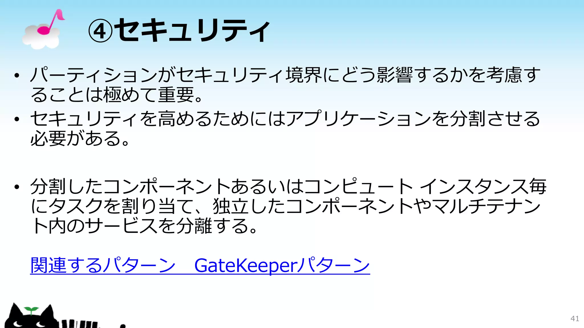 ④セキュリティ
• パーティションがセキュリティ境界にどう影響するかを考慮す
ることは極めて重要。
• セキュリティを高めるためにはアプリケーションを分割させる
必要がある。
• 分割したコンポーネントあるいはコンピュート インスタンス毎
にタスクを割り当て、独立したコンポーネントやマルチテナン
ト内のサービスを分離する。
関連するパターン GateKeeperパターン
41
 