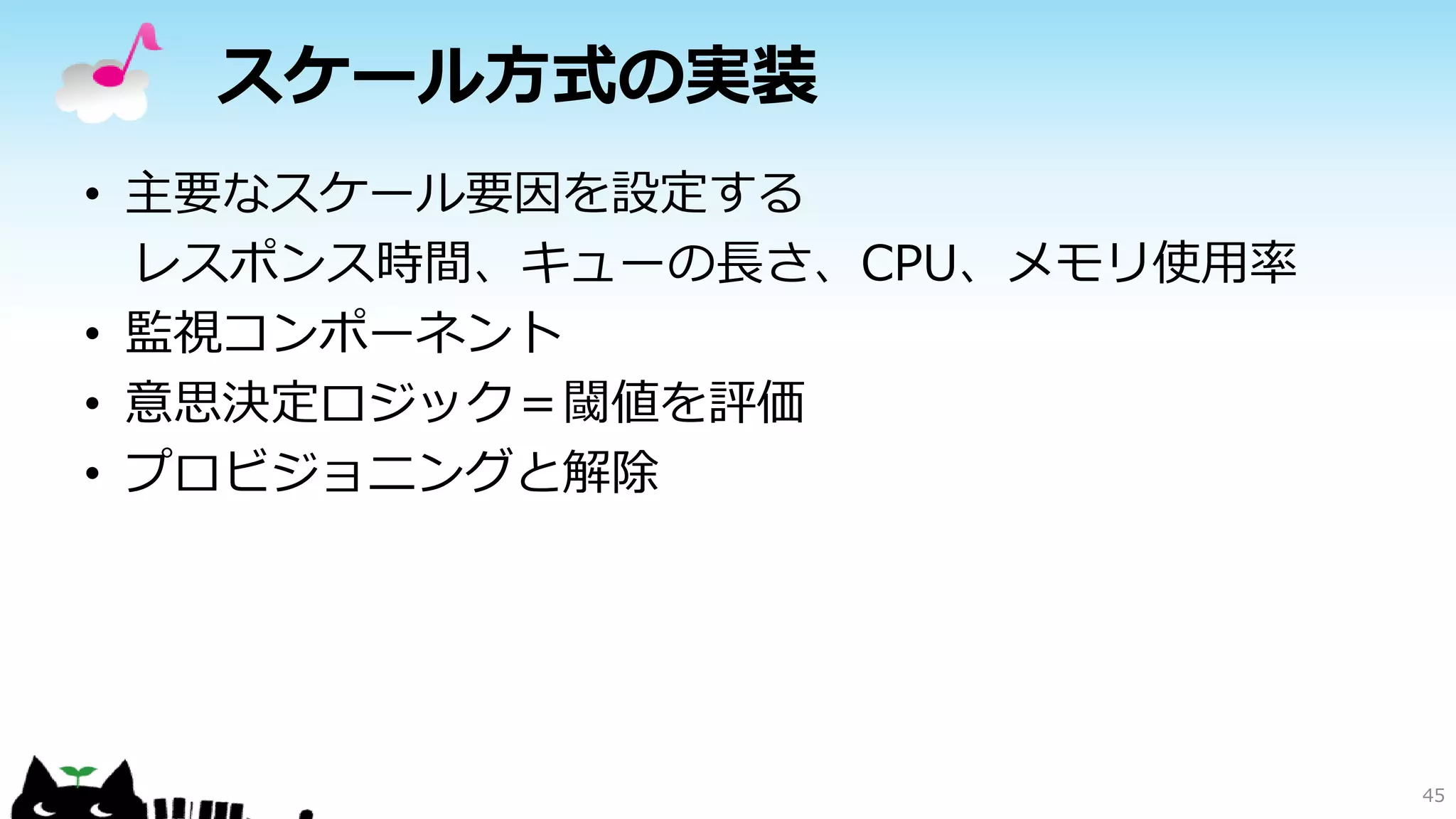 スケール方式の実装
• 主要なスケール要因を設定する
レスポンス時間、キューの長さ、CPU、メモリ使用率
• 監視コンポーネント
• 意思決定ロジック＝閾値を評価
• プロビジョニングと解除
45
 