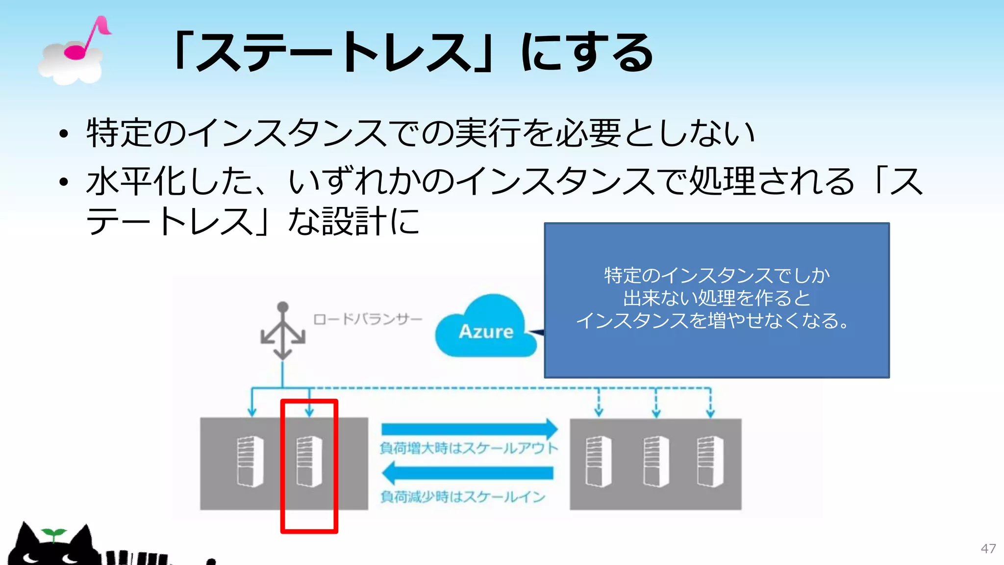 「ステートレス」にする
• 特定のインスタンスでの実行を必要としない
• 水平化した、いずれかのインスタンスで処理される「ス
テートレス」な設計に
47
特定のインスタンスでしか
出来ない処理を作ると
インスタンスを増やせなくなる。
 