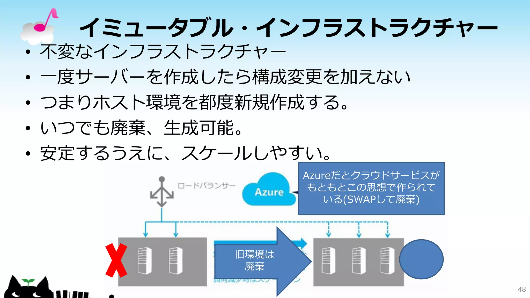 イミュータブル・インフラストラクチャー
• 不変なインフラストラクチャー
• 一度サーバーを作成したら構成変更を加えない
• つまりホスト環境を都度新規作成する。
• いつでも廃棄、生成可能。
• 安定するうえに、スケールしやすい。
48
旧環境は
廃棄
Azureだとクラウドサービスが
もともとこの思想で作られて
いる(SWAPして廃棄)
 