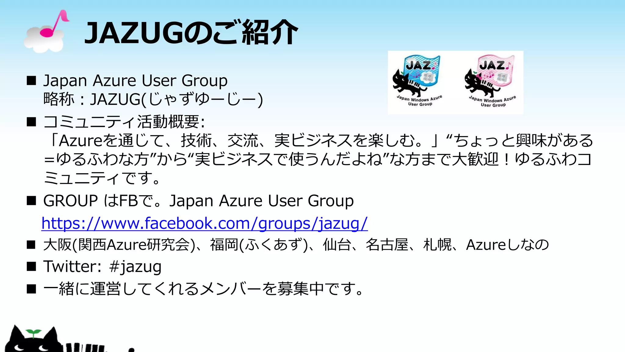 JAZUGのご紹介
 Japan Azure User Group
略称：JAZUG(じゃずゆーじー)
 コミュニティ活動概要:
「Azureを通じて、技術、交流、実ビジネスを楽しむ。」“ちょっと興味がある
=ゆるふわな方”から“実ビジネスで使うんだよね”な方まで大歓迎！ゆるふわコ
ミュニティです。
 GROUP はFBで。Japan Azure User Group
https://www.facebook.com/groups/jazug/
 大阪(関西Azure研究会)、福岡(ふくあず)、仙台、名古屋、札幌、Azureしなの
 Twitter: #jazug
 一緒に運営してくれるメンバーを募集中です。
 