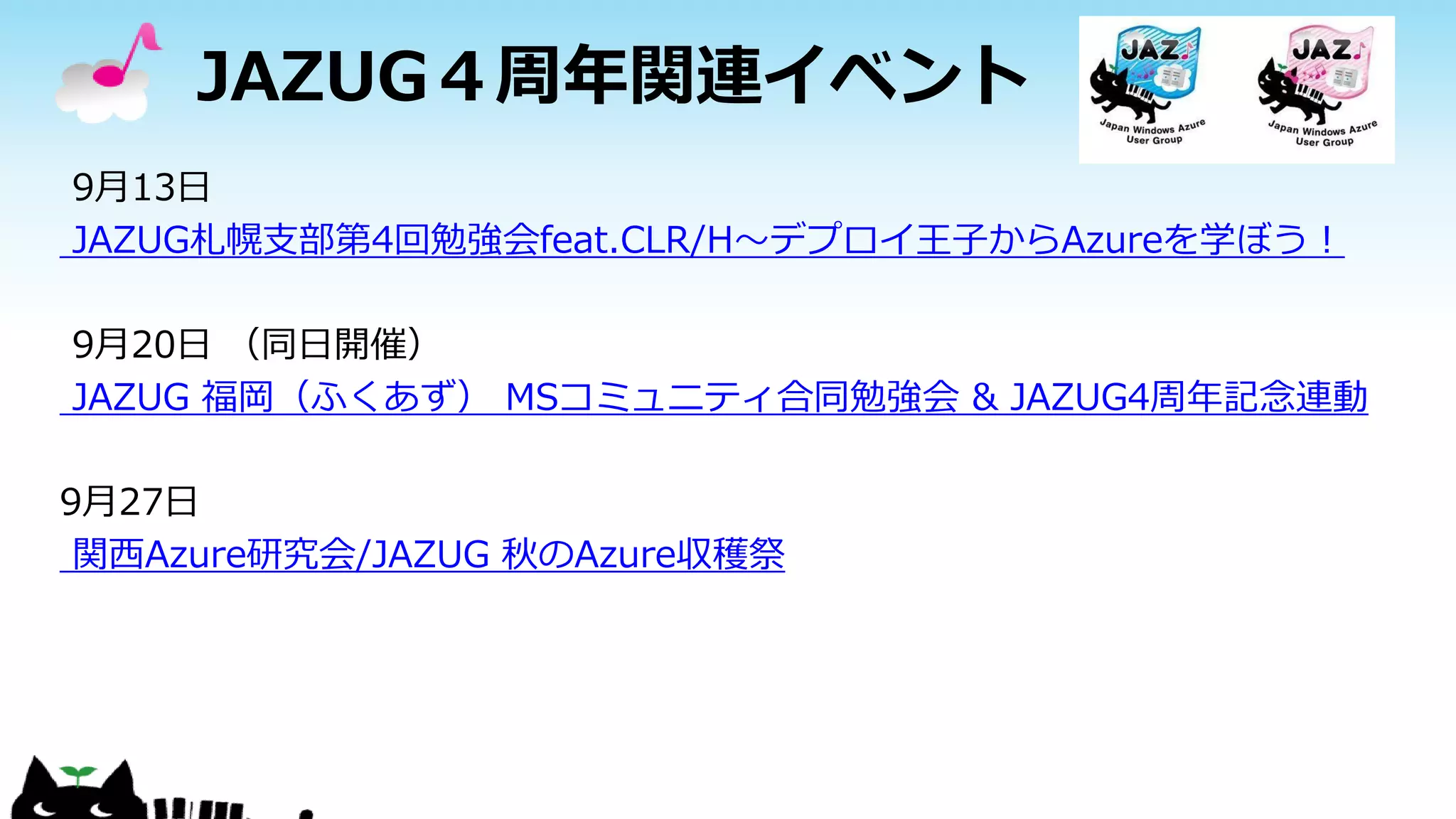 JAZUG４周年関連イベント
9月13日
JAZUG札幌支部第4回勉強会feat.CLR/H～デプロイ王子からAzureを学ぼう！
9月20日 （同日開催）
JAZUG 福岡（ふくあず） MSコミュニティ合同勉強会 & JAZUG4周年記念連動
9月27日
関西Azure研究会/JAZUG 秋のAzure収穫祭
 