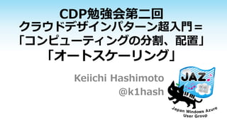 CDP勉強会第二回
クラウドデザインパターン超入門＝
「コンピューティングの分割、配置」
「オートスケーリング」
Keiichi Hashimoto
@k1hash
 