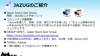 JAZUGのご紹介
 Japan Azure User Group
略称：JAZUG(じゃずゆーじー)
 コミュニティ活動概要:
「Azureを通じて、技術、交流、実ビジネスを楽しむ。」“ちょっと興味がある
=ゆるふわな方”から“実ビジネス...