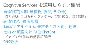 画像判定(人間, 動植物, 製品, その他)
表情判定、顧客認識
動画/リアルタイム 音声テキスト化、翻訳
社内 or 顧客向け FAQ ChatBot
SNS分析
 