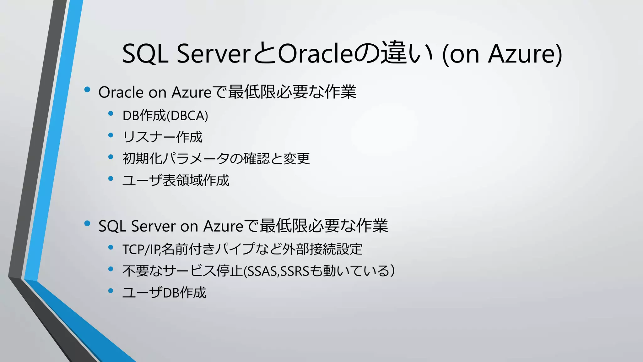SQL ServerとOracleの違い(on Azure) 
• Oracle on Azureで最低限必要な作業 
• DB作成(DBCA) 
• リスナー作成 
• 初期化パラメータの確認と変更 
• ユーザ表領域作成 
• SQL Server on Azureで最低限必要な作業 
• TCP/IP,名前付きパイプなど外部接続設定 
• 不要なサービス停止(SSAS,SSRSも動いている） 
• ユーザDB作成 
 