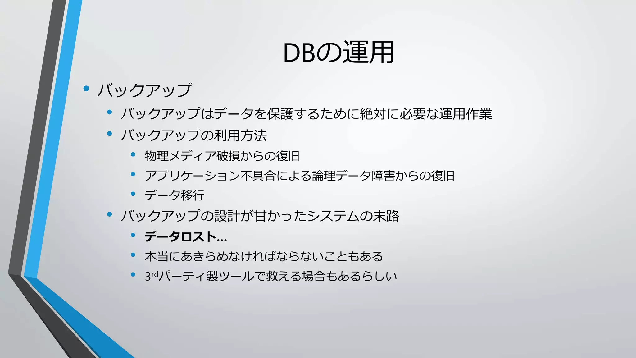 DBの運用 
• バックアップ 
• バックアップはデータを保護するために絶対に必要な運用作業 
• バックアップの利用方法 
• 物理メディア破損からの復旧 
• アプリケーション不具合による論理データ障害からの復旧 
• データ移行 
• バックアップの設計が甘かったシステムの末路 
• データロスト… 
• 本当にあきらめなければならないこともある 
• 3rdパーティ製ツールで救える場合もあるらしい 
 