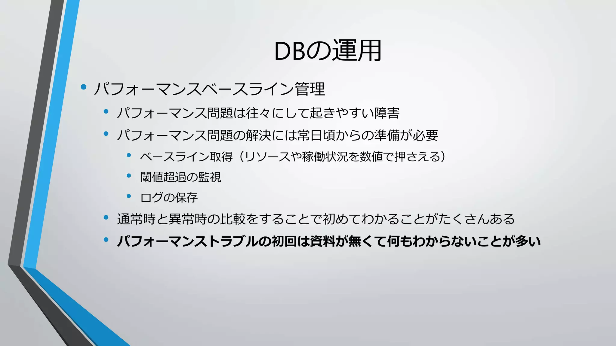 DBの運用 
• パフォーマンスベースライン管理 
• パフォーマンス問題は往々にして起きやすい障害 
• パフォーマンス問題の解決には常日頃からの準備が必要 
• ベースライン取得（リソースや稼働状況を数値で押さえる） 
• 閾値超過の監視 
• ログの保存 
• 通常時と異常時の比較をすることで初めてわかることがたくさんある 
• パフォーマンストラブルの初回は資料が無くて何もわからないことが多い 
 