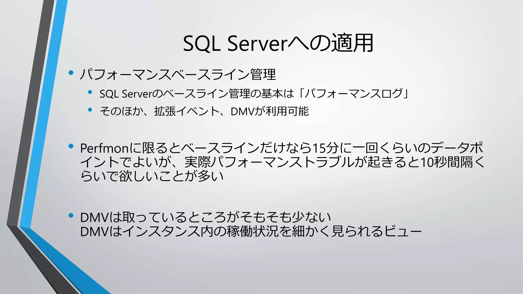 SQL Serverへの適用 
• パフォーマンスベースライン管理 
• SQL Serverのベースライン管理の基本は「パフォーマンスログ」 
• そのほか、拡張イベント、DMVが利用可能 
• Perfmonに限るとベースラインだけなら15分に一回くらいのデータポ 
イントでよいが、実際パフォーマンストラブルが起きると10秒間隔く 
らいで欲しいことが多い 
• DMVは取っているところがそもそも少ない 
DMVはインスタンス内の稼働状況を細かく見られるビュー 
 