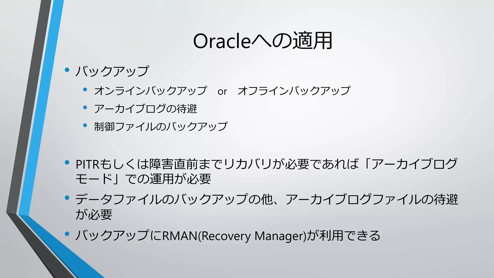Oracleへの適用 
• バックアップ 
• オンラインバックアップor オフラインバックアップ 
• アーカイブログの待避 
• 制御ファイルのバックアップ 
• PITRもしくは障害直前までリカバリが必要であれば「アーカイブログ 
モード」での運用が必要 
• データファイルのバックアップの他、アーカイブログファイルの待避 
が必要 
• バックアップにRMAN(Recovery Manager)が利用できる 
 
