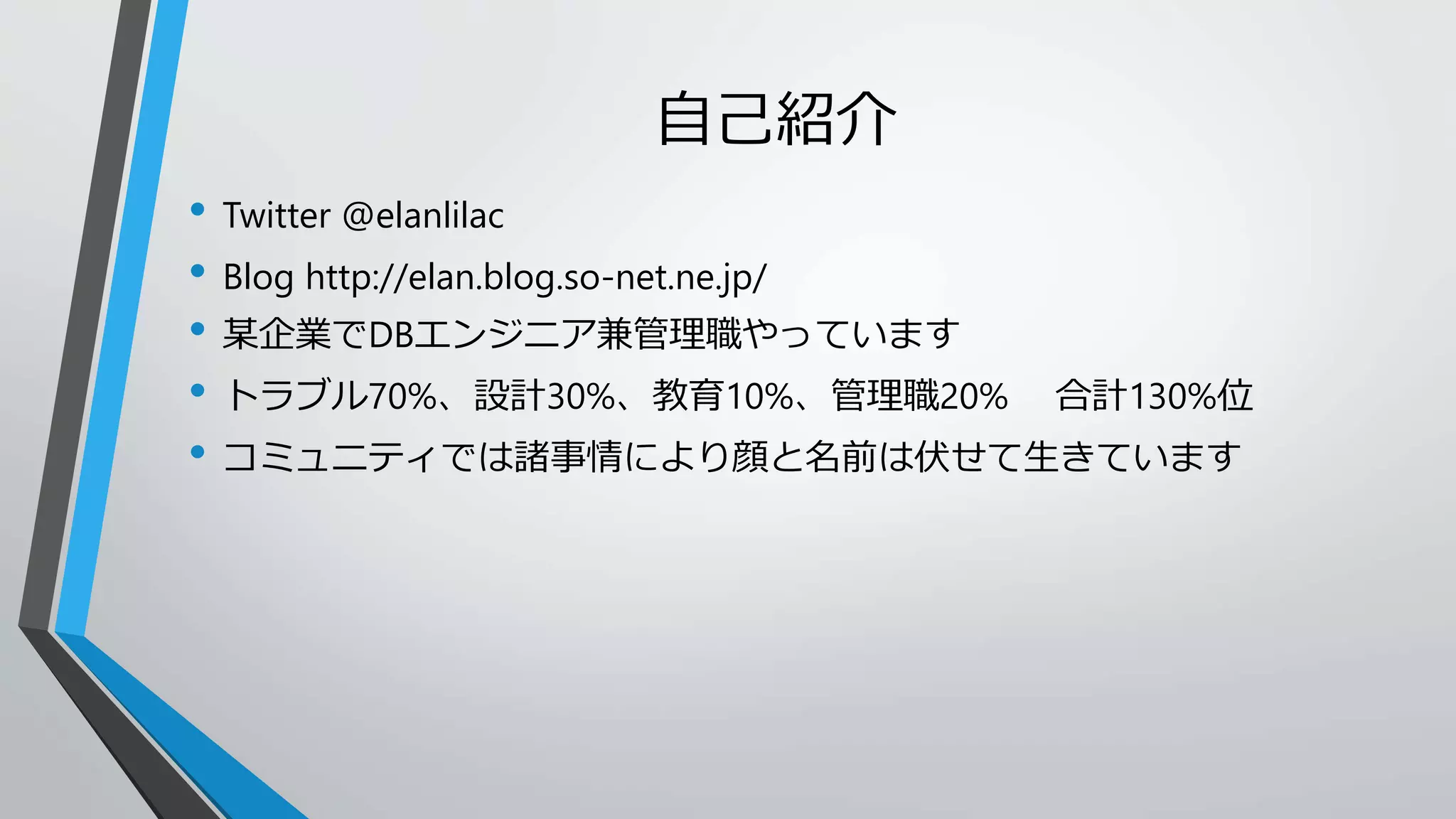 自己紹介 
• Twitter @elanlilac 
• Blog http://elan.blog.so-net.ne.jp/ 
• 某企業でDBエンジニア兼管理職やっています 
• トラブル70%、設計30%、教育10%、管理職20% 合計130%位 
• コミュニティでは諸事情により顔と名前は伏せて生きています 
 