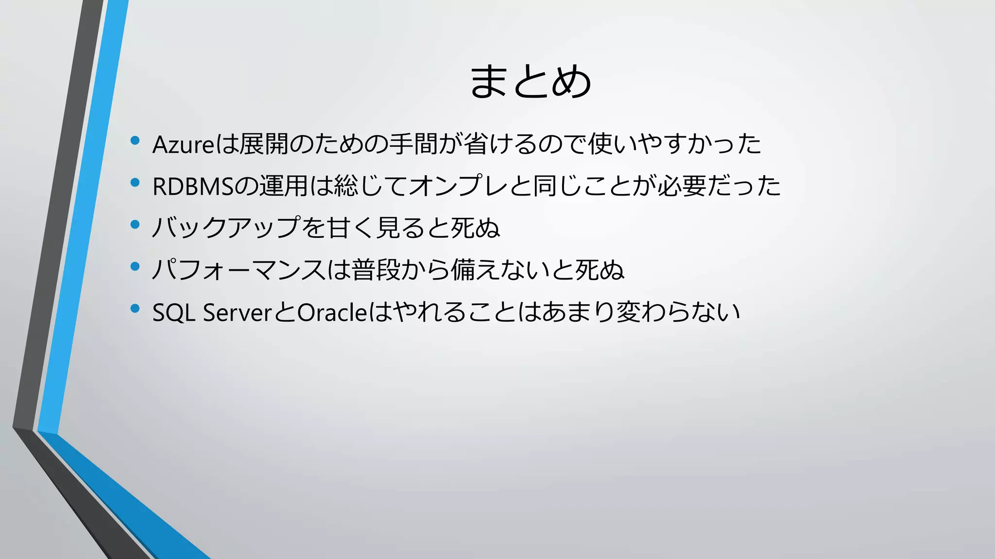 まとめ 
• Azureは展開のための手間が省けるので使いやすかった 
• RDBMSの運用は総じてオンプレと同じことが必要だった 
• バックアップを甘く見ると死ぬ 
• パフォーマンスは普段から備えないと死ぬ 
• SQL ServerとOracleはやれることはあまり変わらない 
