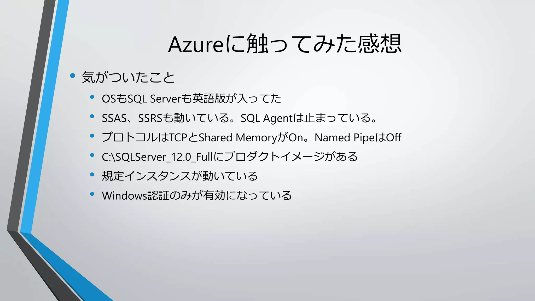 Azureに触ってみた感想 
• 気がついたこと 
• OSもSQL Serverも英語版が入ってた 
• SSAS、SSRSも動いている。SQL Agentは止まっている。 
• プロトコルはTCPとShared MemoryがOn。Named PipeはOff 
• C:SQLServer_12.0_Fullにプロダクトイメージがある 
• 規定インスタンスが動いている 
• Windows認証のみが有効になっている 
 