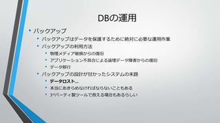 DBの運用 
• バックアップ 
• バックアップはデータを保護するために絶対に必要な運用作業 
• バックアップの利用方法 
• 物理メディア破損からの復旧 
• アプリケーション不具合による論理データ障害からの復旧 
• データ移行 
• バックアップの設計が甘かったシステムの末路 
• データロスト… 
• 本当にあきらめなければならないこともある 
• 3rdパーティ製ツールで救える場合もあるらしい 
 