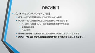 DBの運用 
• パフォーマンスベースライン管理 
• パフォーマンス問題は往々にして起きやすい障害 
• パフォーマンス問題の解決には常日頃からの準備が必要 
• ベースライン取得（リソースや稼働状況を数値で押さえる） 
• 閾値超過の監視 
• ログの保存 
• 通常時と異常時の比較をすることで初めてわかることがたくさんある 
• パフォーマンストラブルの初回は資料が無くて何もわからないことが多い 
 