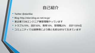自己紹介 
• Twitter @elanlilac 
• Blog http://elan.blog.so-net.ne.jp/ 
• 某企業でDBエンジニア兼管理職やっています 
• トラブル70%、設計30%、教育10%、管理職20% 合計130%位 
• コミュニティでは諸事情により顔と名前は伏せて生きています 
 