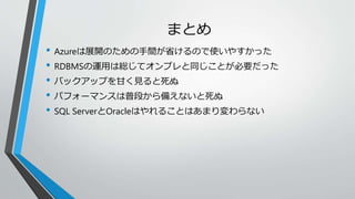 まとめ 
• Azureは展開のための手間が省けるので使いやすかった 
• RDBMSの運用は総じてオンプレと同じことが必要だった 
• バックアップを甘く見ると死ぬ 
• パフォーマンスは普段から備えないと死ぬ 
• SQL ServerとOracleはやれることはあまり変わらない 
