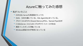Azureに触ってみた感想 
• 気がついたこと 
• OSもSQL Serverも英語版が入ってた 
• SSAS、SSRSも動いている。SQL Agentは止まっている。 
• プロトコルはTCPとShared MemoryがOn。Named PipeはOff 
• C:SQLServer_12.0_Fullにプロダクトイメージがある 
• 規定インスタンスが動いている 
• Windows認証のみが有効になっている 
 