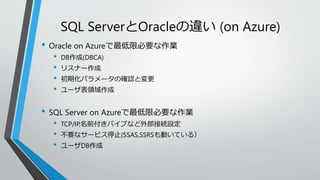 SQL ServerとOracleの違い(on Azure) 
• Oracle on Azureで最低限必要な作業 
• DB作成(DBCA) 
• リスナー作成 
• 初期化パラメータの確認と変更 
• ユーザ表領域作成 
• SQL Server on Azureで最低限必要な作業 
• TCP/IP,名前付きパイプなど外部接続設定 
• 不要なサービス停止(SSAS,SSRSも動いている） 
• ユーザDB作成 
 