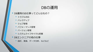 DBの運用 
• DB運用のお仕事ってどんなもの？ 
• トラブル対応 
• バックアップ 
• ジョブ管理 
• パフォーマンス管理 
• バージョン管理 
• システムライフサイクル把握 
• DBエンジニアの他の仕事 
• 設計、実装、データ分析、などなど 
 