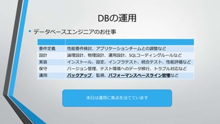 DBの運用 
• データベースエンジニアのお仕事 
要件定義性能要件検討、アプリケーションチームとの調整など 
設計論理設計、物理設計、運用設計、SQLコーディングルールなど 
実装インストール、設定、インフラテスト、統合テスト、性能評価など 
保守バージョン管理、テスト環境へのデータ移行、トラブル対応など 
運用バックアップ、監視、パフォーマンスベースライン管理など 
本日は運用に焦点を当てています 
 