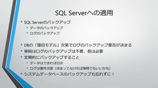 SQL Serverへの適用 
• SQL Serverのバックアップ 
• データのバックアップ 
• ログのバックアップ 
• DBの「復旧モデル」次第でログのバックアップ要否が決まる 
• 単純はログのバックアップは不要、他は必要 
• 定期的にバックアップすること 
• データはできれば日次 
• ログは要件次第（決まってなければ毎時でもいいかも） 
• システムデータベースのバックアップも忘れずに！ 
 