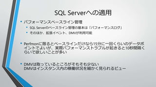 SQL Serverへの適用 
• パフォーマンスベースライン管理 
• SQL Serverのベースライン管理の基本は「パフォーマンスログ」 
• そのほか、拡張イベント、DMVが利用可能 
• Perfmonに限るとベースラインだけなら15分に一回くらいのデータポ 
イントでよいが、実際パフォーマンストラブルが起きると10秒間隔く 
らいで欲しいことが多い 
• DMVは取っているところがそもそも少ない 
DMVはインスタンス内の稼働状況を細かく見られるビュー 
 