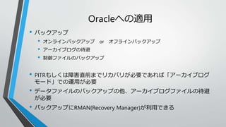 Oracleへの適用 
• バックアップ 
• オンラインバックアップor オフラインバックアップ 
• アーカイブログの待避 
• 制御ファイルのバックアップ 
• PITRもしくは障害直前までリカバリが必要であれば「アーカイブログ 
モード」での運用が必要 
• データファイルのバックアップの他、アーカイブログファイルの待避 
が必要 
• バックアップにRMAN(Recovery Manager)が利用できる 
 