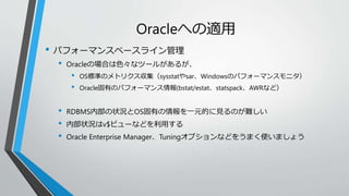 Oracleへの適用 
• パフォーマンスベースライン管理 
• Oracleの場合は色々なツールがあるが、 
• OS標準のメトリクス収集（sysstatやsar、Windowsのパフォーマンスモニタ） 
• Oracle固有のパフォーマンス情報(bstat/estat、statspack、AWRなど） 
• RDBMS内部の状況とOS固有の情報を一元的に見るのが難しい 
• 内部状況はv$ビューなどを利用する 
• Oracle Enterprise Manager、Tuningオプションなどをうまく使いましょう 
 