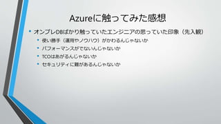 Azureに触ってみた感想 
• オンプレDBばかり触っていたエンジニアの思っていた印象（先入観） 
• 使い勝手（運用やノウハウ）がかわるんじゃないか 
• パフォーマンスがでないんじゃないか 
• TCOはあがるんじゃないか 
• セキュリティに難があるんじゃないか 
 