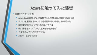 Azureに触ってみた感想 
• 実際どうだったか… 
• Azure IaaSはオンプレで仮想マシンを触るのと変わらなかった 
• マシンを展開するのは０から仮想マシン作るより楽だった 
• DBも始めから入っているのはとても楽 
• 使い勝手もオンプレミスとあまり変わらず 
• 今までのノウハウが生かせる 
• Azure、よかったです 
 