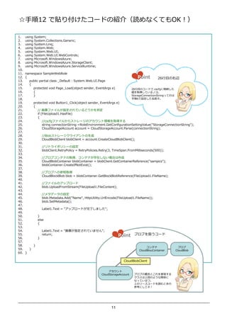 12 N긶`ɤνB飨iʤƤOK

1.    using   System;
2.    using   System.Collections.Generic;
3.    using   System.Linq;
4.    using   System.Web;
5.    using   System.Web.UI;
6.    using   System.Web.UI.WebControls;
7.    using   Microsoft.WindowsAzure;
8.    using   Microsoft.WindowsAzure.StorageClient;
9.    using   Microsoft.WindowsAzure.ServiceRuntime;
10.
11.   namespace SampleWebRole
12.   {                                                                               Point         26      Ŀ
13.     public partial class _Default : System.Web.UI.Page
14.     {
15.       protected void Page_Load(object sender, EventArgs e)                     26 ĿΥ`ɤ.cscfg˸{
16.       {                                                                        ȡäƤΥ衣
17.       }                                                                        StorageConnectionStringäƤΤ
18.                                                                                6Oǰ͡
19.           protected void Button1_Click(object sender, EventArgs e)
20.           {
21.              // ե뤬ָƤɤж
22.              if (FileUpload1.HasFile)
23.              {
24.                  //cscfgե뤫饹ȥ`Υȡä
25.                  string connectionString =RoleEnvironment.GetConfigurationSettingValue("StorageConnectionString");
26.                  CloudStorageAccount account = CloudStorageAccount.Parse(connectionString);
27.
28.                   //Blobȥ`饤Ȥ
29.                   CloudBlobClient blobClient = account.CreateCloudBlobClient();
30.
31.                   //ȥ饤ݥꥷ`O
32.                   blobClient.RetryPolicy = RetryPolicies.Retry(3, TimeSpan.FromMilliseconds(500));
33.
34.                   //֥֥ƥʤȡáƥʤڤʤϤ
35.                   CloudBlobContainer blobContainer = blobClient.GetContainerReference("sampics");
36.                   blobContainer.CreateIfNotExist();
37.
38.                   //֥֤ؤβȡ
39.                   CloudBlockBlob blob = blobContainer.GetBlockBlobReference(FileUpload1.FileName);
40.
41.                   //եΥåץ`
42.                   blob.UploadFromStream(FileUpload1.FileContent);
43.
44.                   //᥿ǩ`O
45.                   blob.Metadata.Add("Name", HttpUtility.UrlEncode(FileUpload1.FileName));
46.                   blob.SetMetadata();
47.
48.                   Label1.Text = "åץ`ɤ           ޤ";
49.
50.               }
51.               else
52.               {
53.
54.                   Label1.Text = "ָƤޤ";
55.                   return;                                           Point       ֥֤Q`
56.               }
57.
58.           }
                                                                                            ƥ                   ֥
59.       }                                                                            CloudBlouContainer        CloudBlob
60.   }

                                                                            CloudBlobClient


                                                                  
                                                             CloudStorageAccount    ֥֤  ȤF
                                                                                    饹χΤ褦vS
                                                                                    ʤäƤ
                                                                                    ϤΥ``ɤiȤ
                                                                                    οˤƥͣ




                                                                   11
 