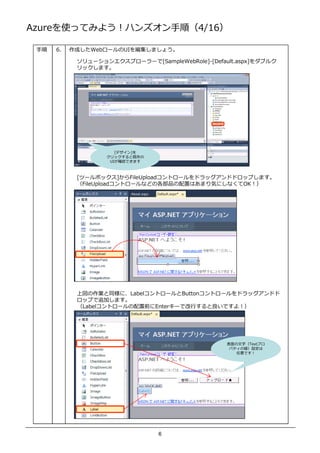 AzureʹäƤߤ褦ϥ󥺥혣4/16

    6.   ɤWeb`UI򾎼ޤ礦

            `󥨥ץ``[SampleWebRole]-[Default.aspx]֥륯
            åޤ




                      [ǥ]
                   åȼȴ
                    UI_JǤޤ



            [ĩ`ܥå]FileUploadȥ`ɥåɥɥåפޤ
            FileUploadȥ`ʤɤθƷäϤޤݤˤʤOK




            χIͬˡLabelȥ`Buttonȥ`ɥåɥ
            åפ׷Ӥޤ
            Labelȥ`ǰEnter`ǅV  Ǥ裡




                                                  ֣Textץ
                                                   ѥƥ΂O
                                                     Ǥ




                                6
 