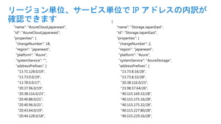 {
"name": "AzureCloud.japaneast",
"id": "AzureCloud.japaneast",
"properties": {
"changeNumber": 18,
"region": "japaneast",
"platform": "Azure",
"systemService": "",
"addressPrefixes": [
"13.71.128.0/19",
"13.73.0.0/19",
"13.78.0.0/17",
"20.37.96.0/19",
"20.38.116.0/23",
"20.40.88.0/21",
"20.40.96.0/21",
"20.43.64.0/19",
"20.44.128.0/18",
リージョン単位、サービス単位で IP アドレスの内訳が
確認できます {
"name": "Storage.JapanEast",
"id": "Storage.JapanEast",
"properties": {
"changeNumber": 2,
"region": "japaneast",
"platform": "Azure",
"systemService": "AzureStorage",
"addressPrefixes": [
"13.73.8.16/28",
"13.73.8.32/28",
"20.38.116.0/23",
"23.98.57.64/26",
"40.115.169.32/28",
"40.115.175.16/28",
"40.115.175.32/28",
"40.115.227.80/28",
"40.115.229.16/28",
 