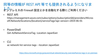 オンプレミスの Firewall 設定とかを自動化する際にご利用ください
• REST API
https://management.azure.com/subscriptions/{subscriptionId}/providers/Micros
oft.Network/locations/{location}/serviceTags?api-version=2019-06-01
• PowerShell
Get-AzNetworkServiceTag -Location JapanEast
• CLI
az network list-service-tags --location JapanEast
同等の情報が REST API 等でも提供されるようになりま
した
https://docs.microsoft.com/ja-jp/azure/virtual-network/security-overview#service-tags-in-on-premises
 