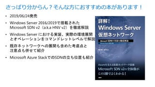 • 2019/06/24発売
• Windows Server 2016/2019で搭載された
Microsoft SDN v2（a.k.a HNV v2）を徹底解説
• Windows Server における実装、実際の環境展開
とオペレーションをコマンドレットレベルで解説
• 既存ネットワークへの展開も含めた考慮点と
注意点も併せて紹介
• Microsoft Azure StackでのSDNの立ち位置も紹介
さっぱり分からん？そんな方におすすめの本があります！
 