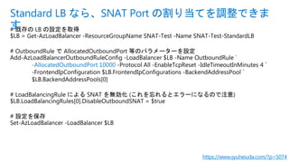 # 既存の LB の設定を取得
$LB = Get-AzLoadBalancer -ResourceGroupName SNAT-Test -Name SNAT-Test-StandardLB
# OutboundRule で AllocatedOutboundPort 等のパラメーターを設定
Add-AzLoadBalancerOutboundRuleConfig -LoadBalancer $LB -Name OutboundRule `
-AllocatedOutboundPort 10000 -Protocol All -EnableTcpReset -IdleTimeoutInMinutes 4 `
-FrontendIpConfiguration $LB.FrontendIpConfigurations -BackendAddressPool `
$LB.BackendAddressPools[0]
# LoadBalancingRule による SNAT を無効化 (これを忘れるとエラーになるので注意)
$LB.LoadBalancingRules[0].DisableOutboundSNAT = $true
# 設定を保存
Set-AzLoadBalancer -LoadBalancer $LB
Standard LB なら、SNAT Port の割り当てを調整できま
す
https://www.syuheiuda.com/?p=5074
 