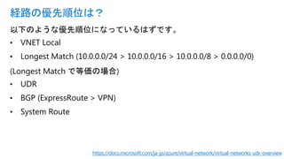 以下のような優先順位になっているはずです。
• VNET Local
• Longest Match (10.0.0.0/24 > 10.0.0.0/16 > 10.0.0.0/8 > 0.0.0.0/0)
(Longest Match で等価の場合)
• UDR
• BGP (ExpressRoute > VPN)
• System Route
経路の優先順位は？
https://docs.microsoft.com/ja-jp/azure/virtual-network/virtual-networks-udr-overview
 