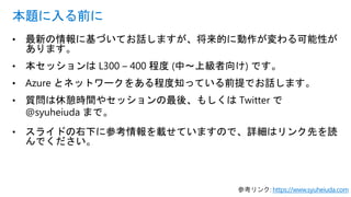 • 最新の情報に基づいてお話しますが、将来的に動作が変わる可能性が
あります。
• 本セッションは L300 – 400 程度 (中～上級者向け) です。
• Azure とネットワークをある程度知っている前提でお話します。
• 質問は休憩時間やセッションの最後、もしくは Twitter で
@syuheiuda まで。
• スライドの右下に参考情報を載せていますので、詳細はリンク先を読
んでください。
本題に入る前に
参考リンク: https://www.syuheiuda.com
 