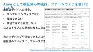 未検証デバイスの場合、
• サンプル コンフィグがない
• 接続できない
• 接続できても安定しない
などのトラブルに見舞われることが多々。
自力でデバッグや対処できる人以外は
検証済みデバイスにリプレースが吉。
Azure として検証済みの機器、ファームウェアを使いま
しょう
https://docs.microsoft.com/ja-jp/azure/vpn-gateway/vpn-gateway-about-vpn-devices
 